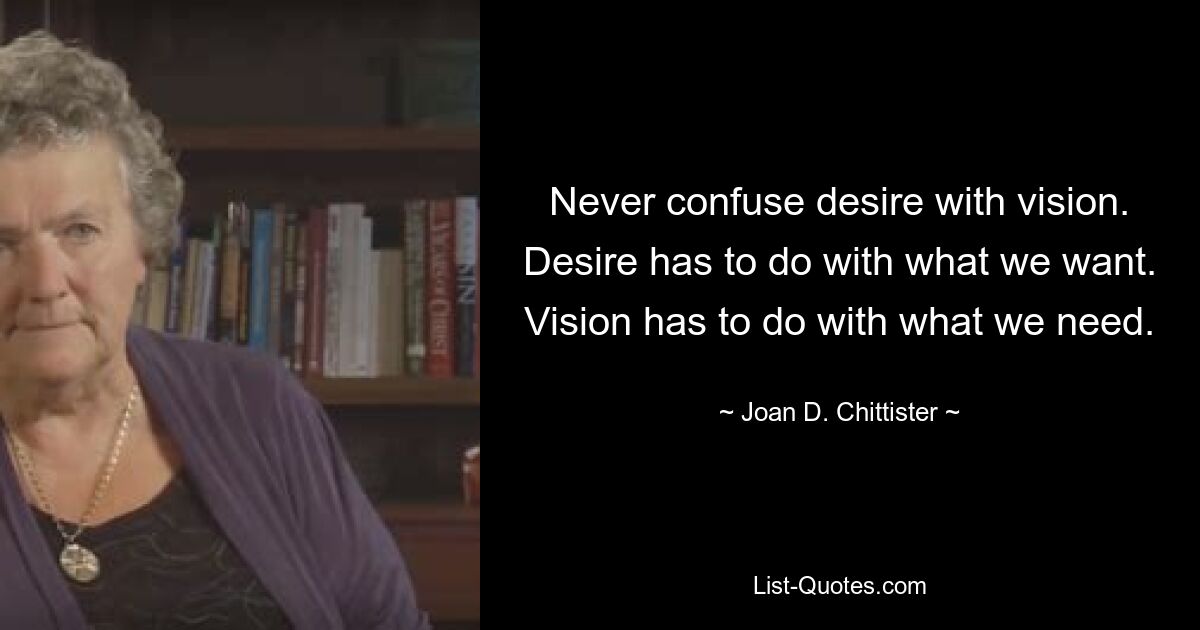 Never confuse desire with vision. Desire has to do with what we want. Vision has to do with what we need. — © Joan D. Chittister