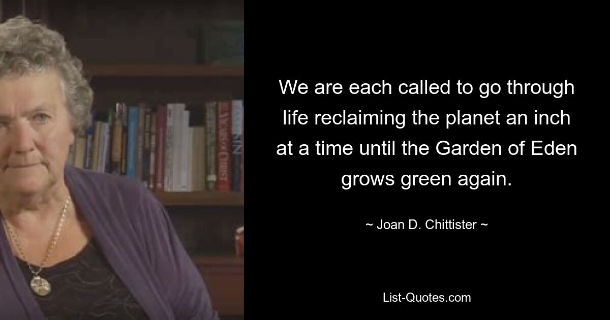 We are each called to go through life reclaiming the planet an inch at a time until the Garden of Eden grows green again. — © Joan D. Chittister