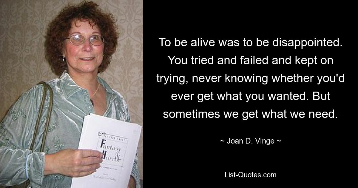 To be alive was to be disappointed. You tried and failed and kept on trying, never knowing whether you'd ever get what you wanted. But sometimes we get what we need. — © Joan D. Vinge