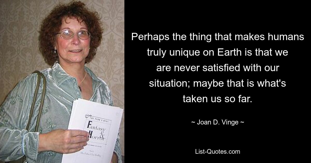 Perhaps the thing that makes humans truly unique on Earth is that we are never satisfied with our situation; maybe that is what's taken us so far. — © Joan D. Vinge