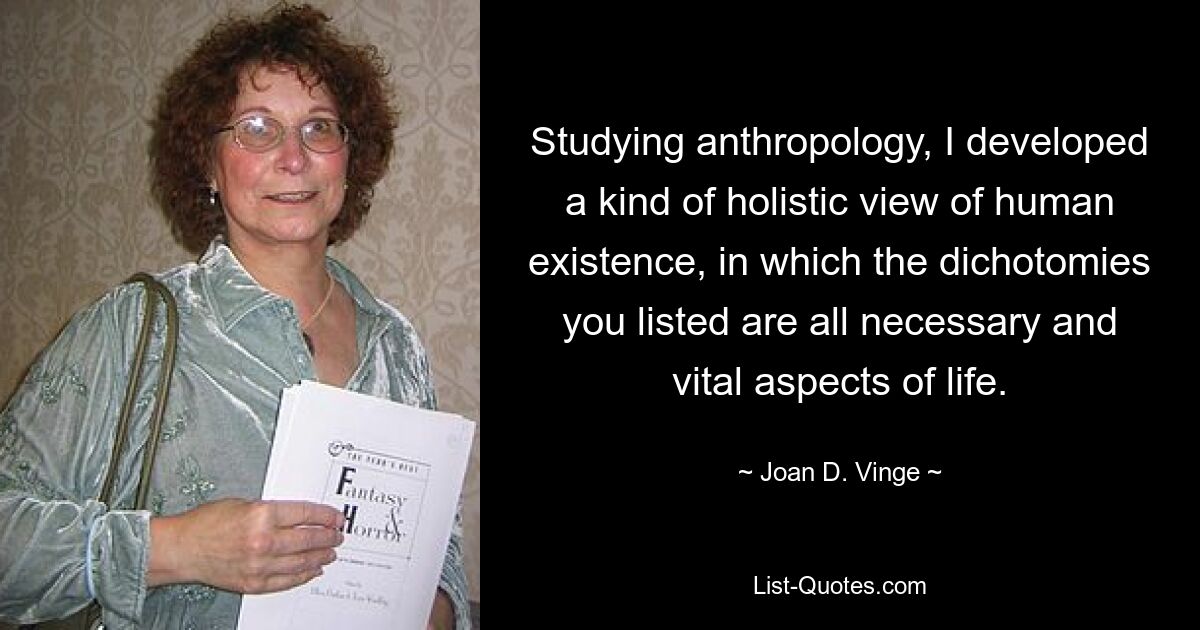 Studying anthropology, I developed a kind of holistic view of human existence, in which the dichotomies you listed are all necessary and vital aspects of life. — © Joan D. Vinge