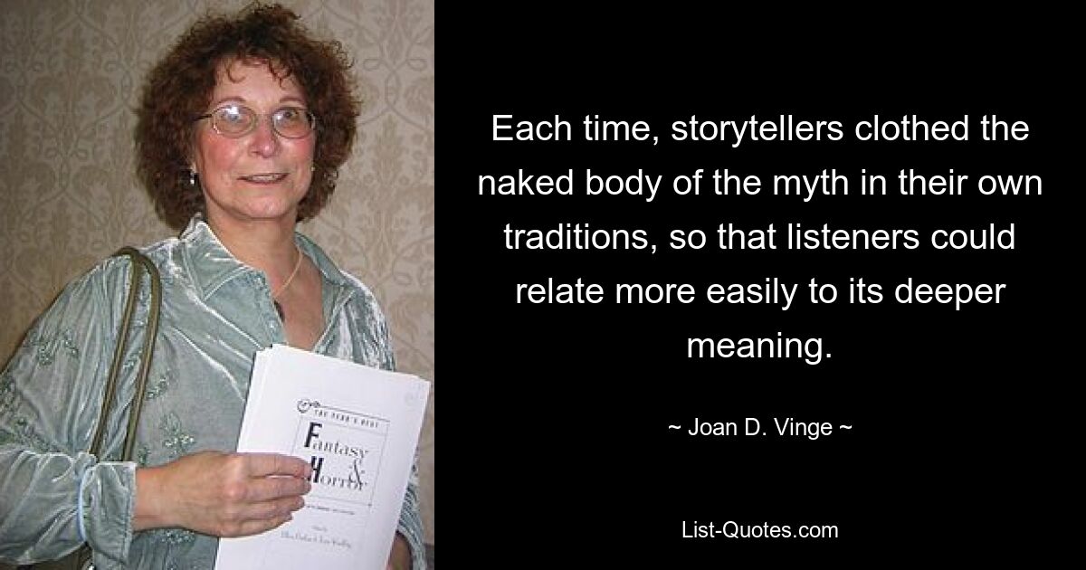 Each time, storytellers clothed the naked body of the myth in their own traditions, so that listeners could relate more easily to its deeper meaning. — © Joan D. Vinge