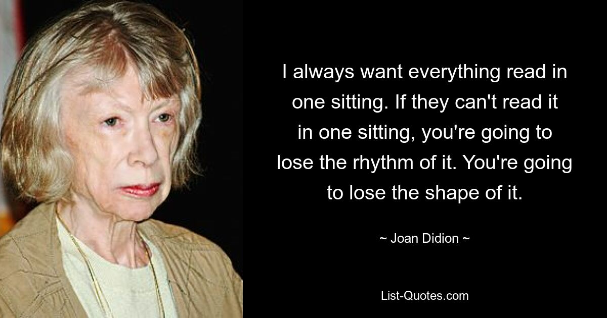 I always want everything read in one sitting. If they can't read it in one sitting, you're going to lose the rhythm of it. You're going to lose the shape of it. — © Joan Didion