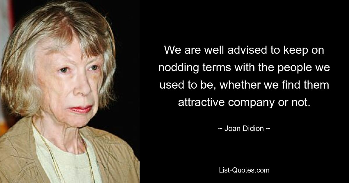 We are well advised to keep on nodding terms with the people we used to be, whether we find them attractive company or not. — © Joan Didion