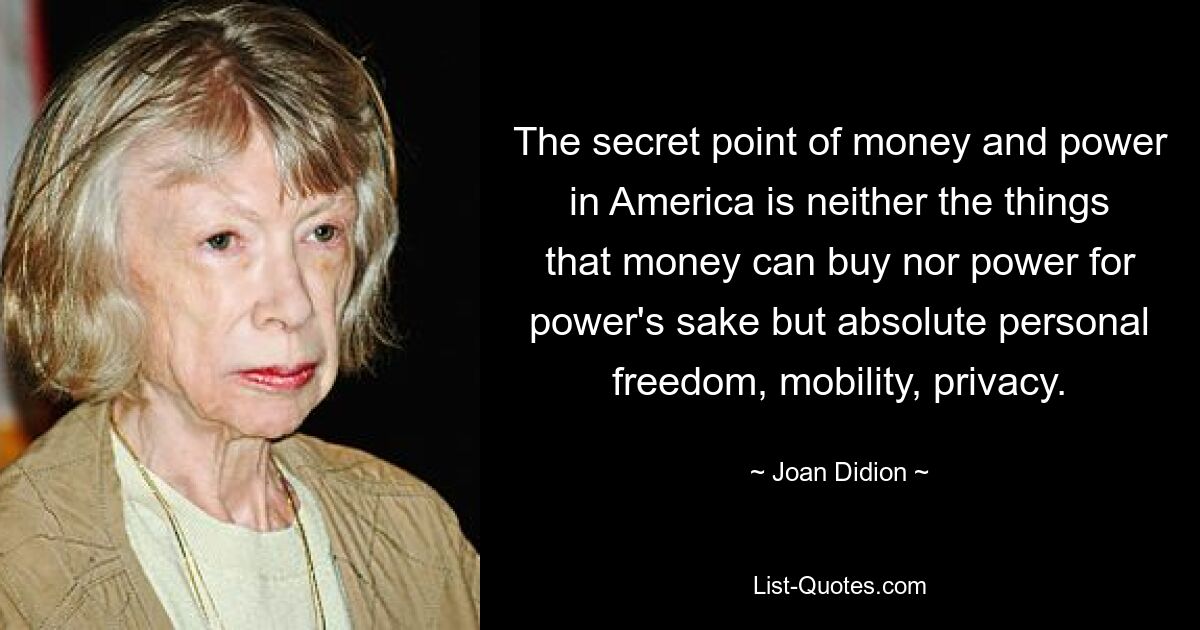 The secret point of money and power in America is neither the things that money can buy nor power for power's sake but absolute personal freedom, mobility, privacy. — © Joan Didion