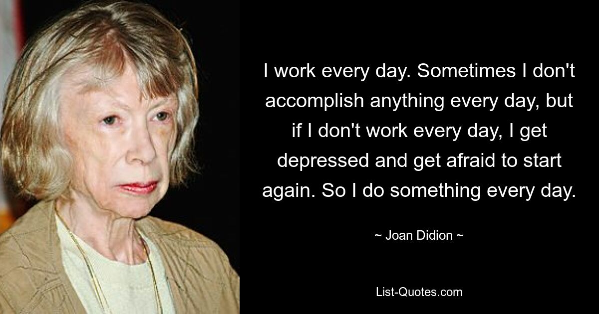 Ich arbeite jeden Tag. Manchmal schaffe ich nicht jeden Tag etwas, aber wenn ich nicht jeden Tag arbeite, werde ich deprimiert und habe Angst, noch einmal von vorne anzufangen. Also mache ich jeden Tag etwas. — © Joan Didion 