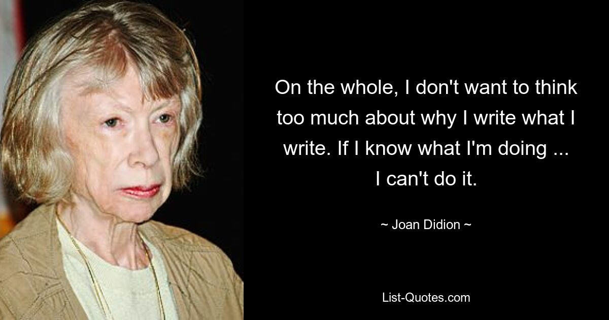 On the whole, I don't want to think too much about why I write what I write. If I know what I'm doing ... I can't do it. — © Joan Didion