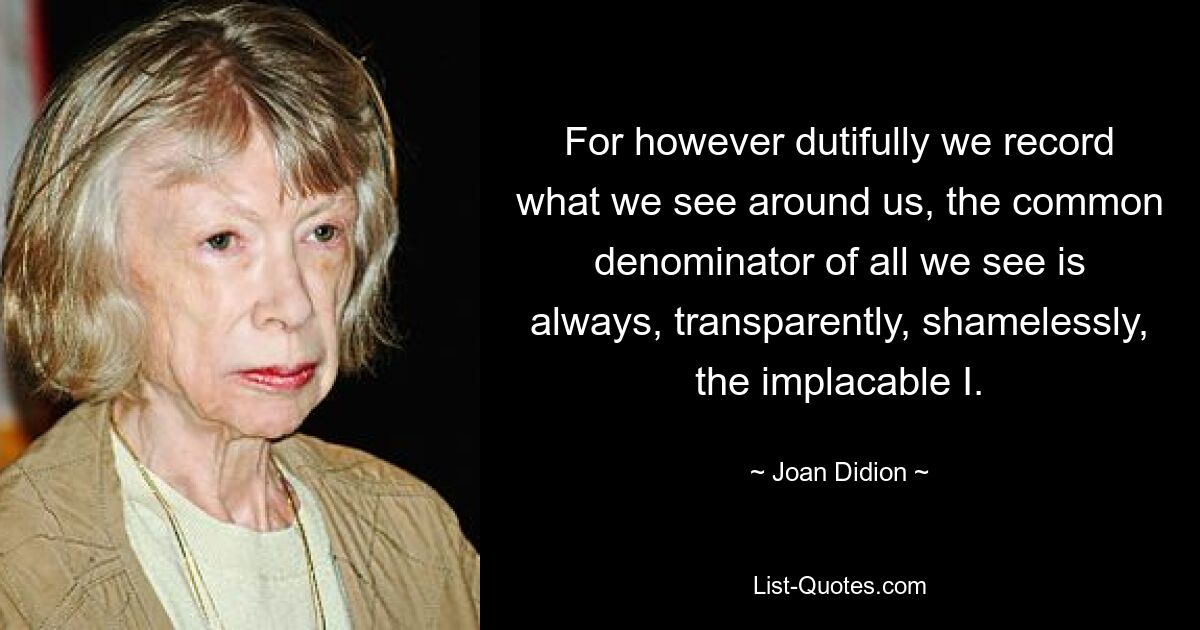 For however dutifully we record what we see around us, the common denominator of all we see is always, transparently, shamelessly, the implacable I. — © Joan Didion