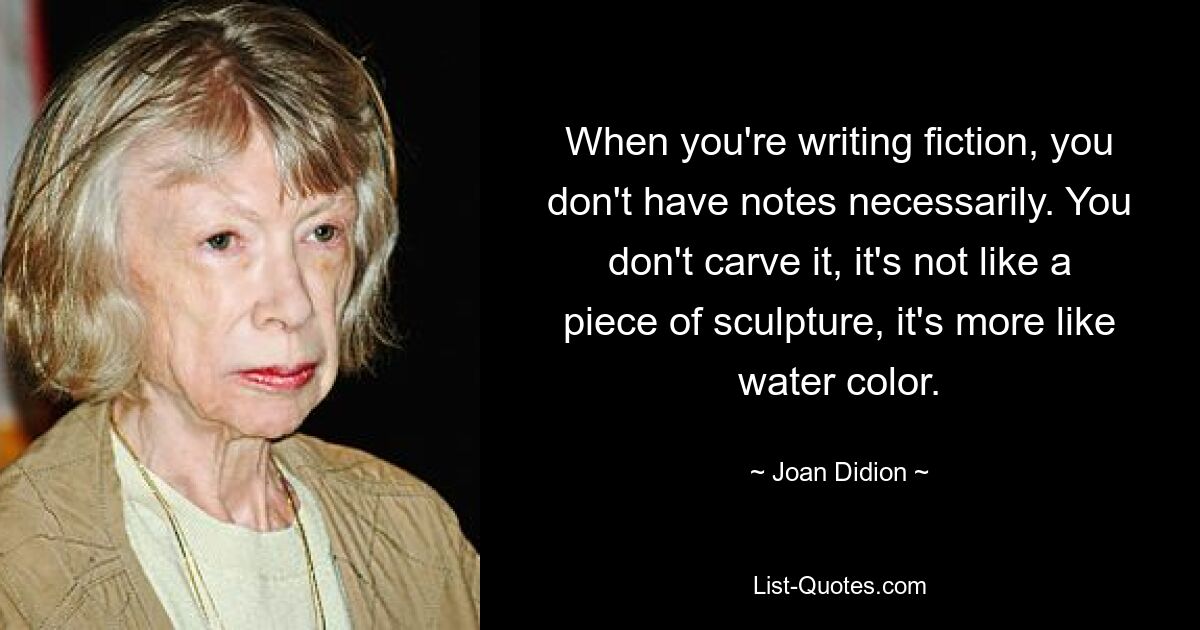 When you're writing fiction, you don't have notes necessarily. You don't carve it, it's not like a piece of sculpture, it's more like water color. — © Joan Didion