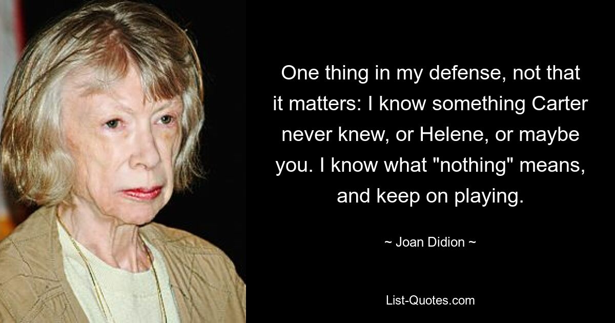 One thing in my defense, not that it matters: I know something Carter never knew, or Helene, or maybe you. I know what "nothing" means, and keep on playing. — © Joan Didion