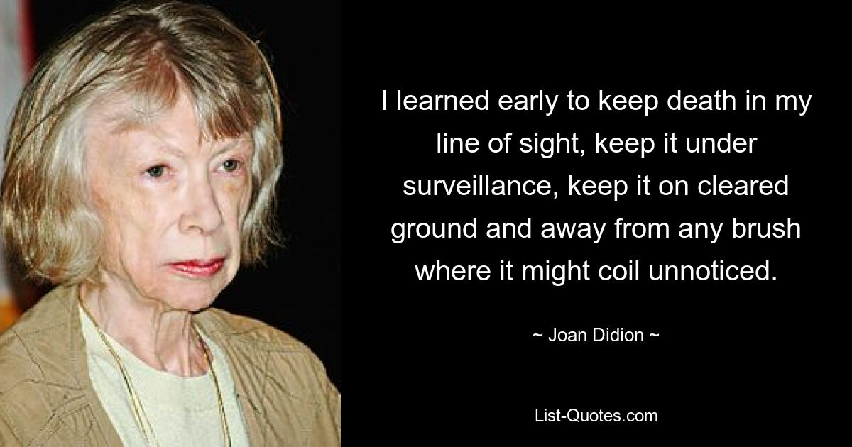 I learned early to keep death in my line of sight, keep it under surveillance, keep it on cleared ground and away from any brush where it might coil unnoticed. — © Joan Didion