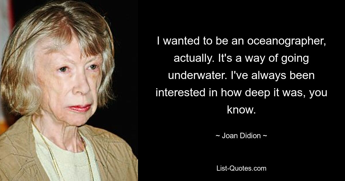 I wanted to be an oceanographer, actually. It's a way of going underwater. I've always been interested in how deep it was, you know. — © Joan Didion