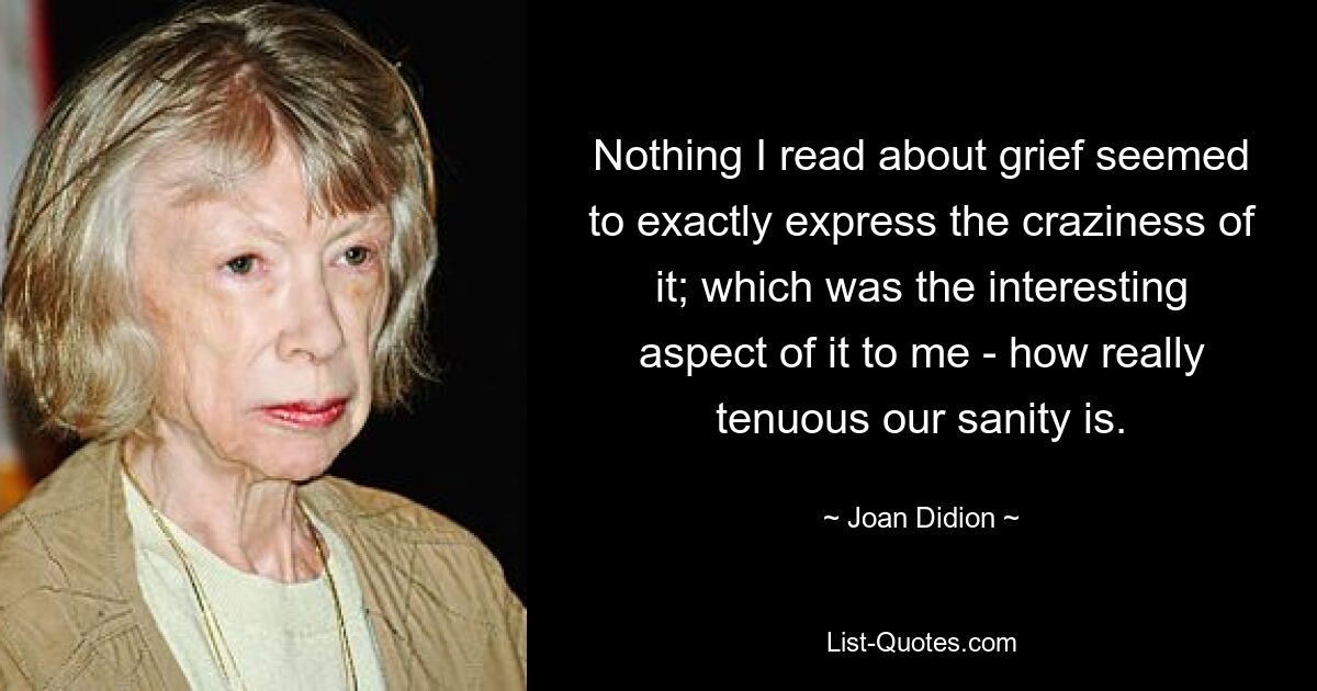 Nothing I read about grief seemed to exactly express the craziness of it; which was the interesting aspect of it to me - how really tenuous our sanity is. — © Joan Didion