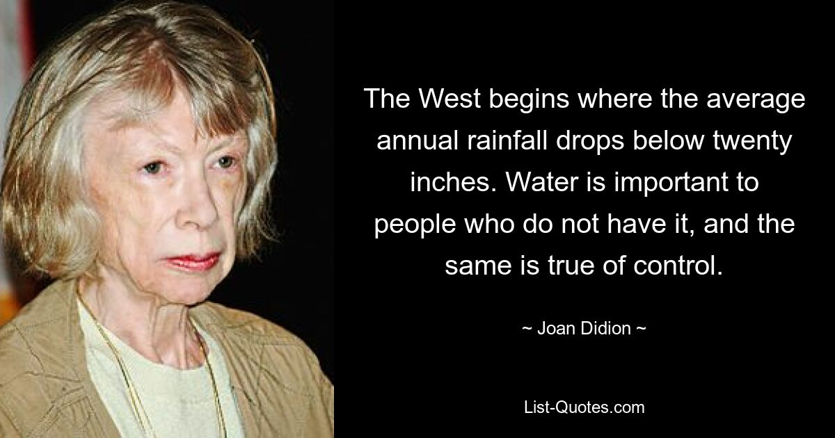 The West begins where the average annual rainfall drops below twenty inches. Water is important to people who do not have it, and the same is true of control. — © Joan Didion