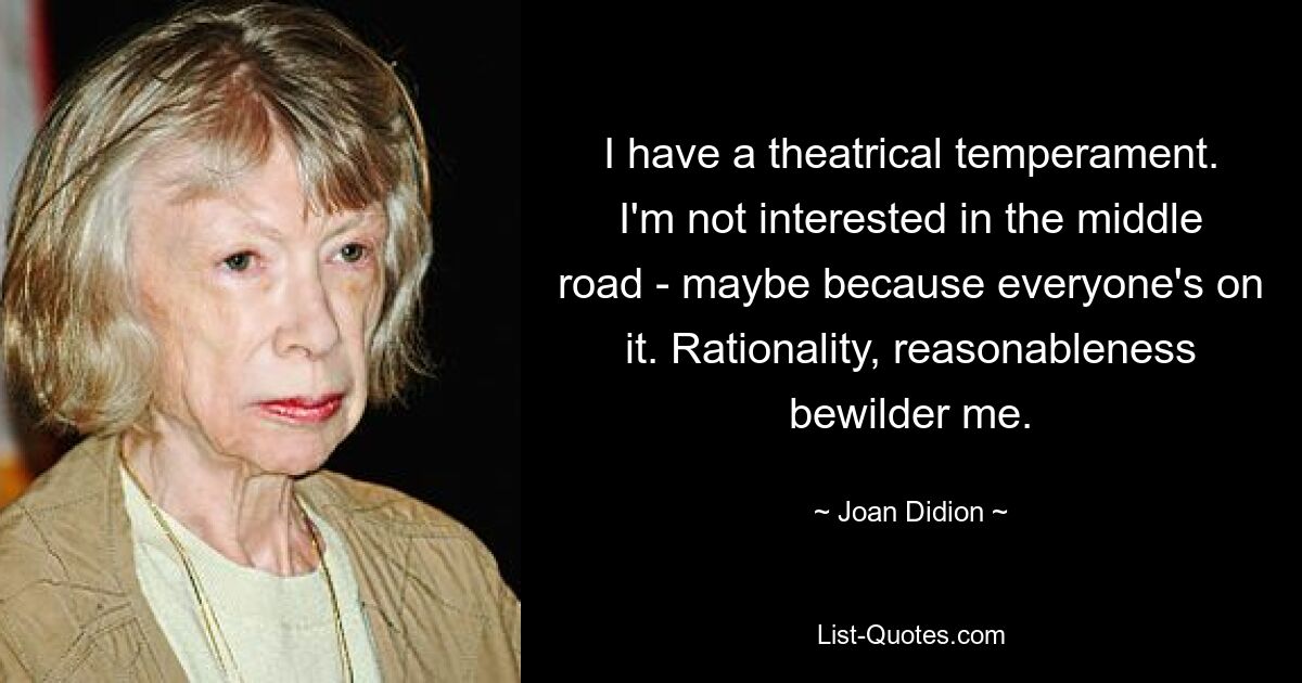 I have a theatrical temperament. I'm not interested in the middle road - maybe because everyone's on it. Rationality, reasonableness bewilder me. — © Joan Didion