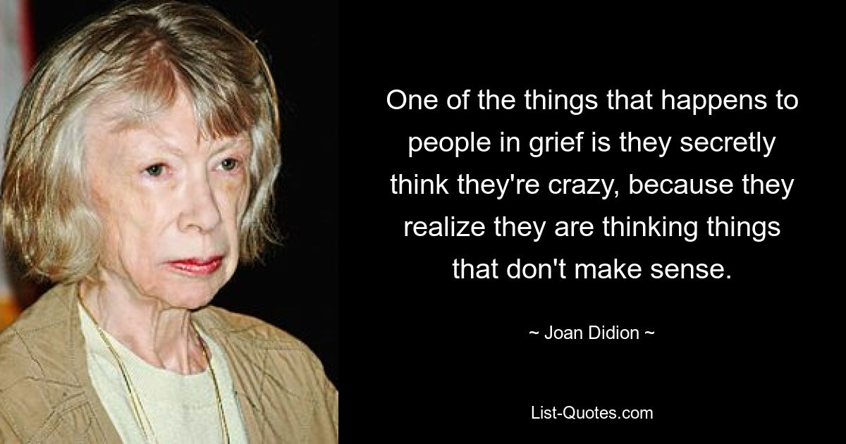 One of the things that happens to people in grief is they secretly think they're crazy, because they realize they are thinking things that don't make sense. — © Joan Didion