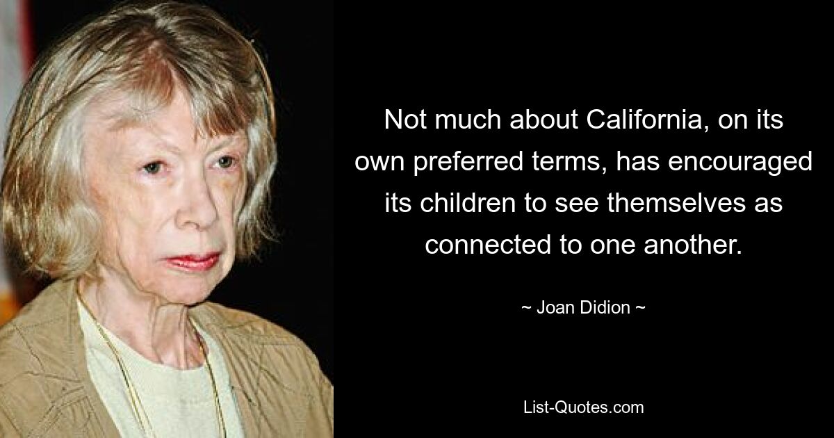 Not much about California, on its own preferred terms, has encouraged its children to see themselves as connected to one another. — © Joan Didion