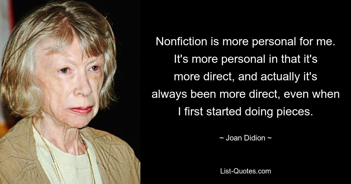 Nonfiction is more personal for me. It's more personal in that it's more direct, and actually it's always been more direct, even when I first started doing pieces. — © Joan Didion