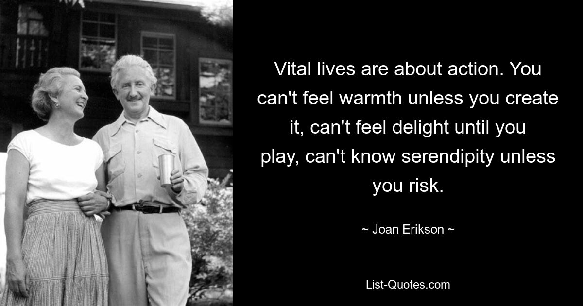 Vital lives are about action. You can't feel warmth unless you create it, can't feel delight until you play, can't know serendipity unless you risk. — © Joan Erikson