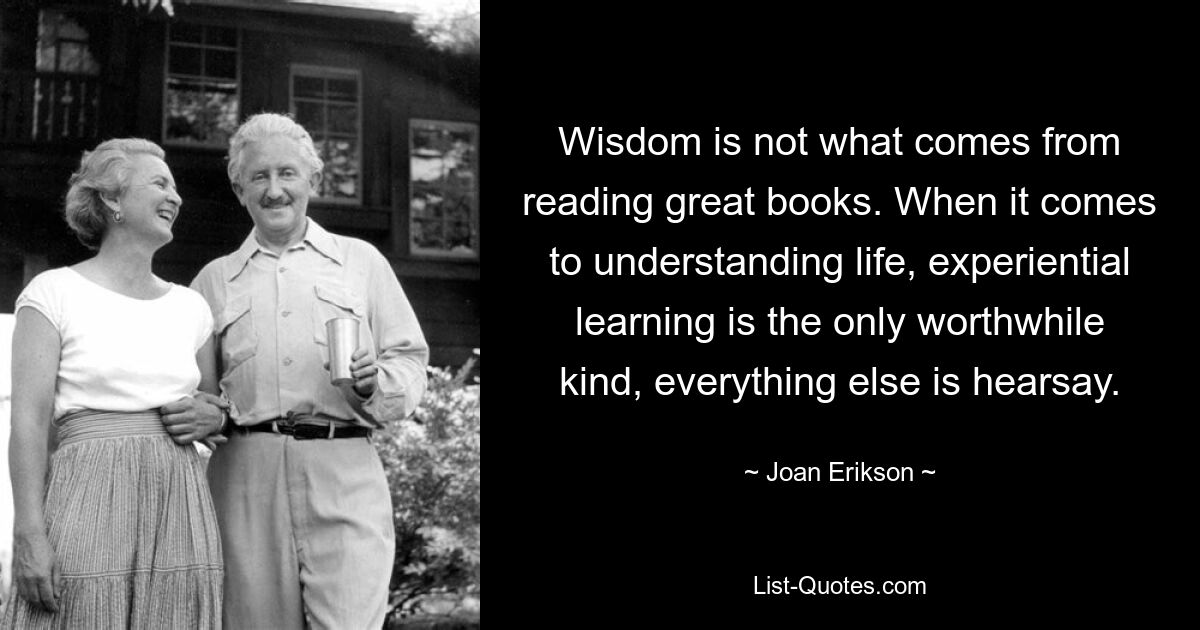 Wisdom is not what comes from reading great books. When it comes to understanding life, experiential learning is the only worthwhile kind, everything else is hearsay. — © Joan Erikson