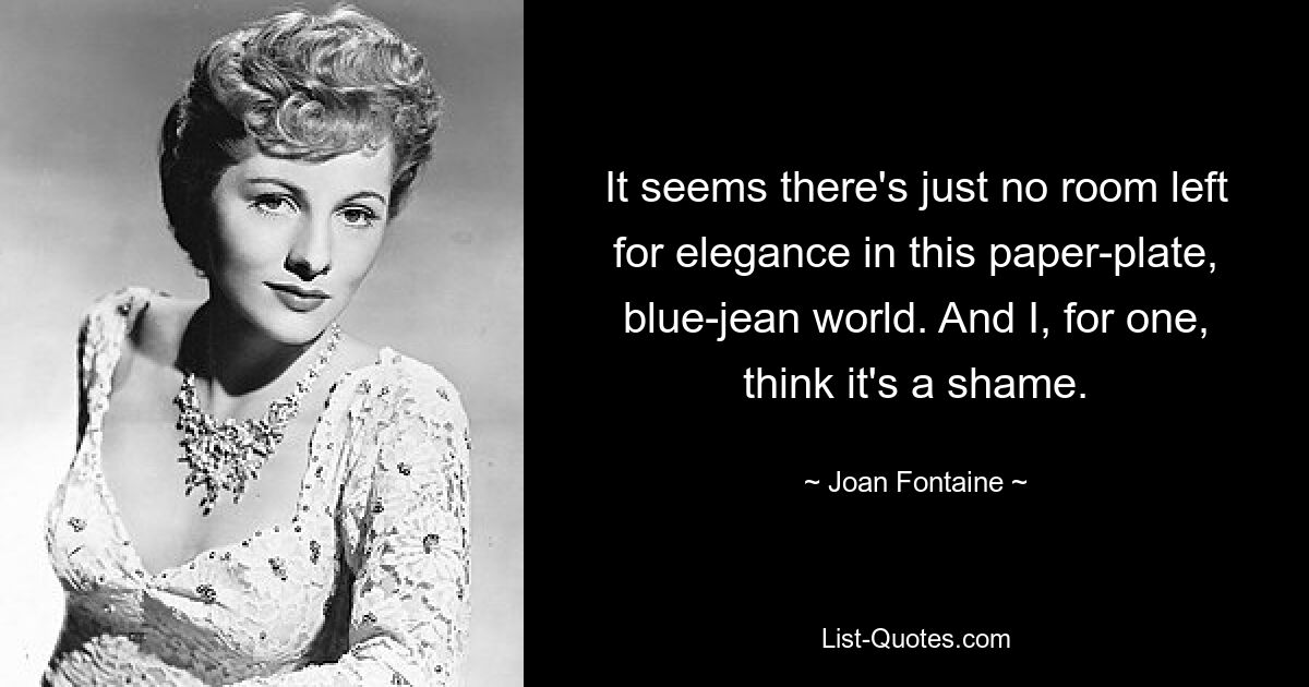 It seems there's just no room left for elegance in this paper-plate, blue-jean world. And I, for one, think it's a shame. — © Joan Fontaine