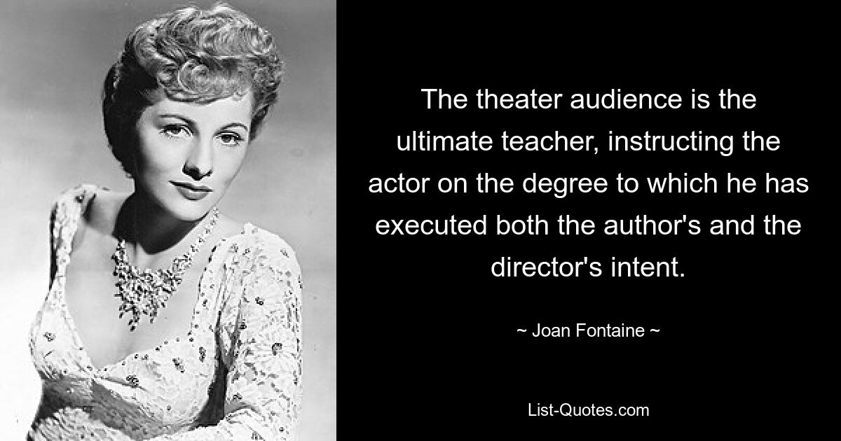 The theater audience is the ultimate teacher, instructing the actor on the degree to which he has executed both the author's and the director's intent. — © Joan Fontaine