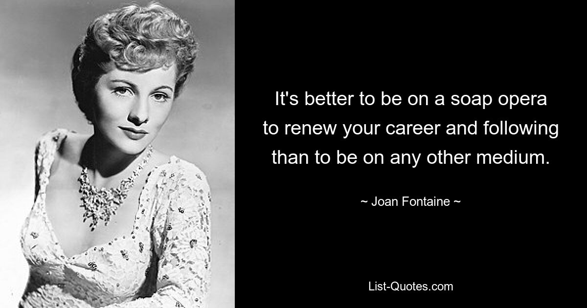 It's better to be on a soap opera to renew your career and following than to be on any other medium. — © Joan Fontaine