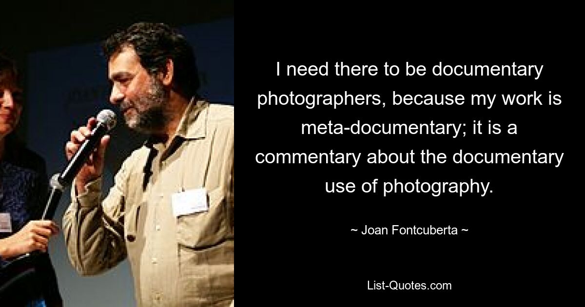 I need there to be documentary photographers, because my work is meta-documentary; it is a commentary about the documentary use of photography. — © Joan Fontcuberta