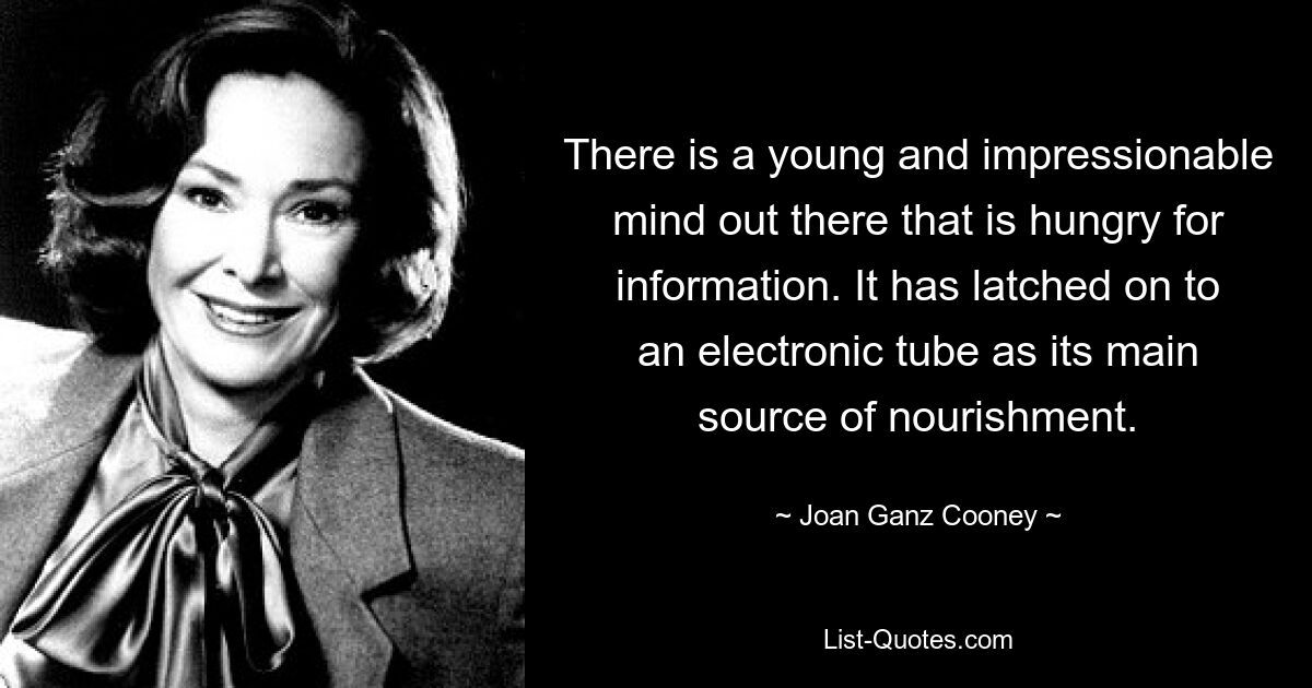 There is a young and impressionable mind out there that is hungry for information. It has latched on to an electronic tube as its main source of nourishment. — © Joan Ganz Cooney