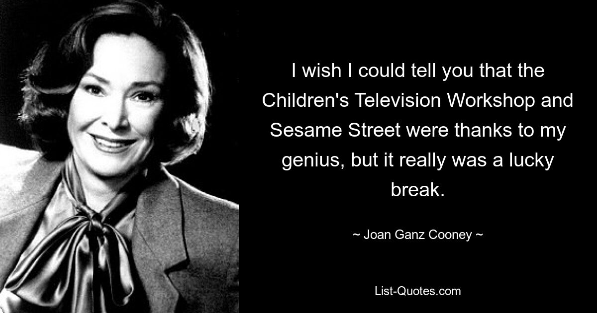 I wish I could tell you that the Children's Television Workshop and Sesame Street were thanks to my genius, but it really was a lucky break. — © Joan Ganz Cooney