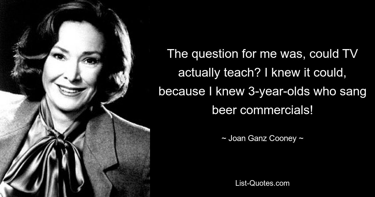 The question for me was, could TV actually teach? I knew it could, because I knew 3-year-olds who sang beer commercials! — © Joan Ganz Cooney