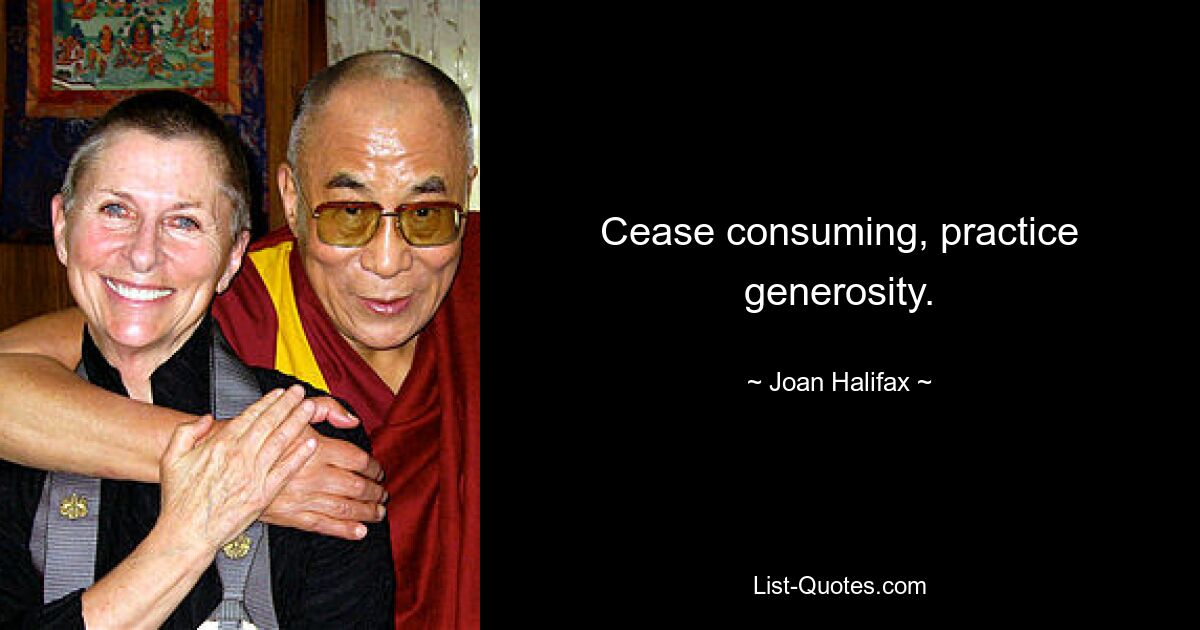 Cease consuming, practice generosity. — © Joan Halifax