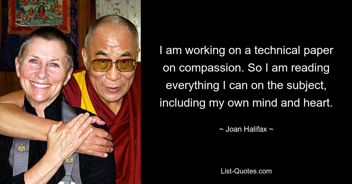 I am working on a technical paper on compassion. So I am reading everything I can on the subject, including my own mind and heart. — © Joan Halifax