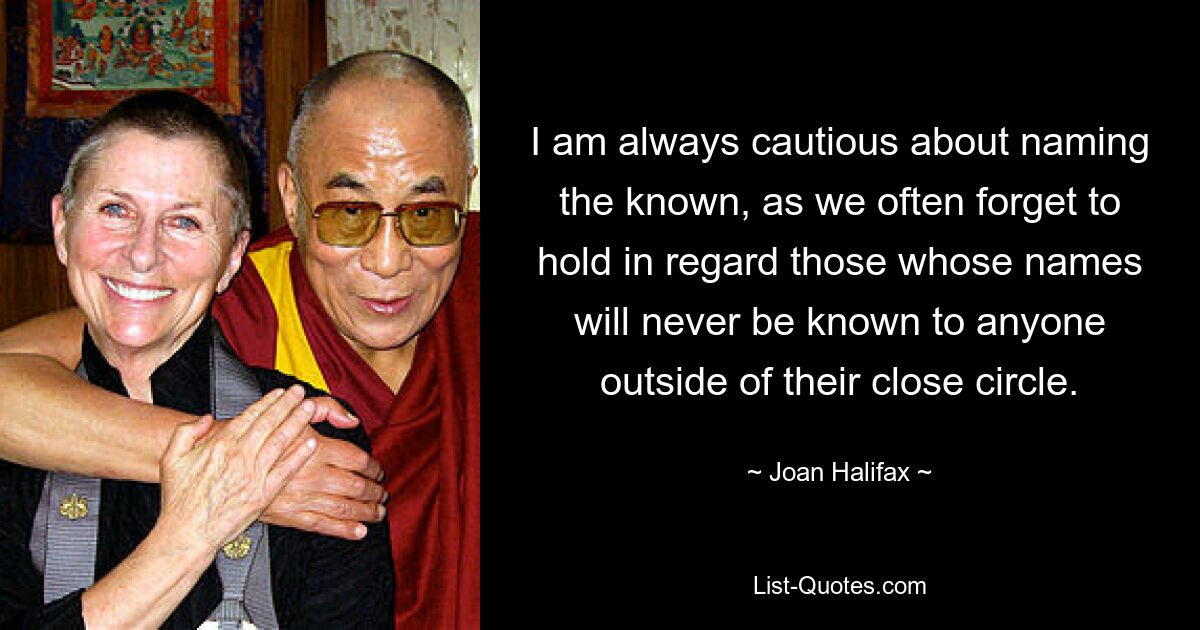 I am always cautious about naming the known, as we often forget to hold in regard those whose names will never be known to anyone outside of their close circle. — © Joan Halifax