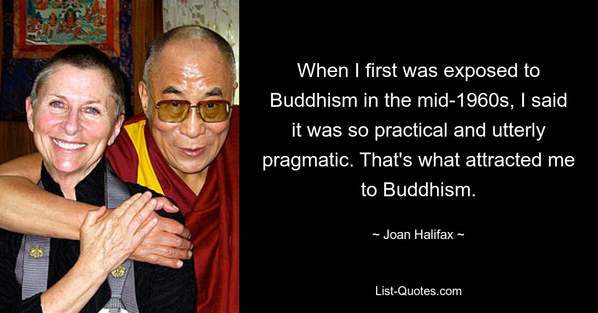 When I first was exposed to Buddhism in the mid-1960s, I said it was so practical and utterly pragmatic. That's what attracted me to Buddhism. — © Joan Halifax