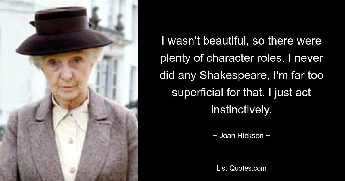 I wasn't beautiful, so there were plenty of character roles. I never did any Shakespeare, I'm far too superficial for that. I just act instinctively. — © Joan Hickson