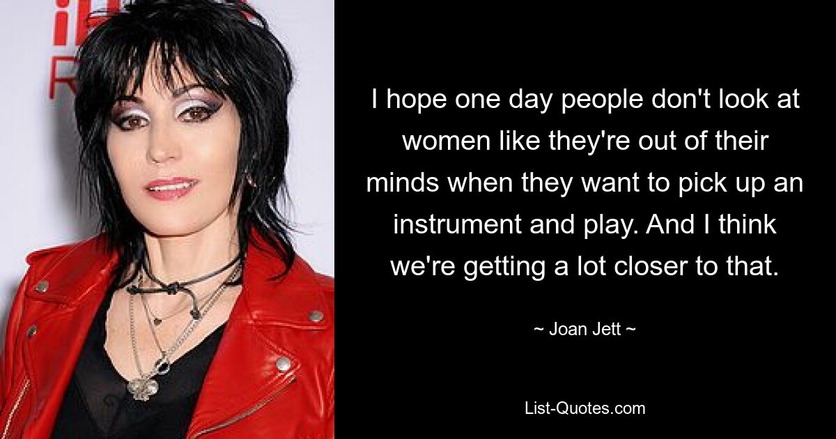 I hope one day people don't look at women like they're out of their minds when they want to pick up an instrument and play. And I think we're getting a lot closer to that. — © Joan Jett