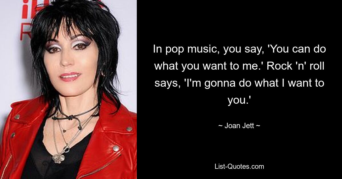 In pop music, you say, 'You can do what you want to me.' Rock 'n' roll says, 'I'm gonna do what I want to you.' — © Joan Jett