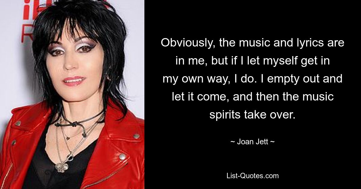 Obviously, the music and lyrics are in me, but if I let myself get in my own way, I do. I empty out and let it come, and then the music spirits take over. — © Joan Jett