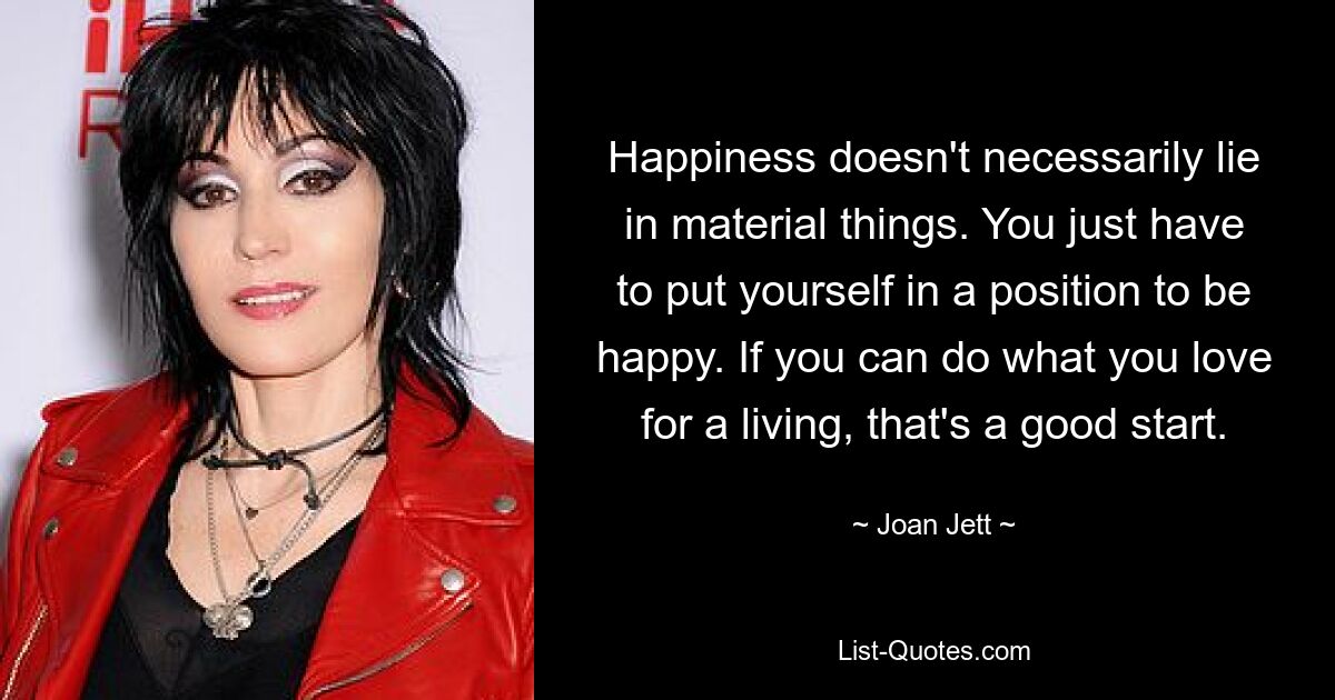 Happiness doesn't necessarily lie in material things. You just have to put yourself in a position to be happy. If you can do what you love for a living, that's a good start. — © Joan Jett