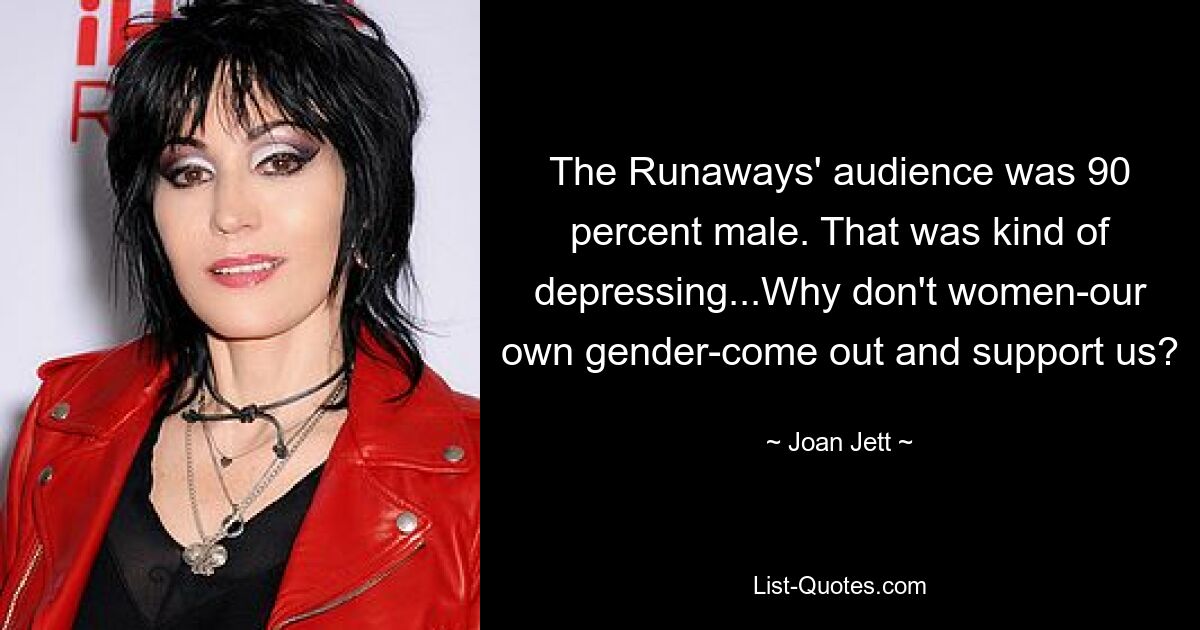 The Runaways' audience was 90 percent male. That was kind of depressing...Why don't women-our own gender-come out and support us? — © Joan Jett