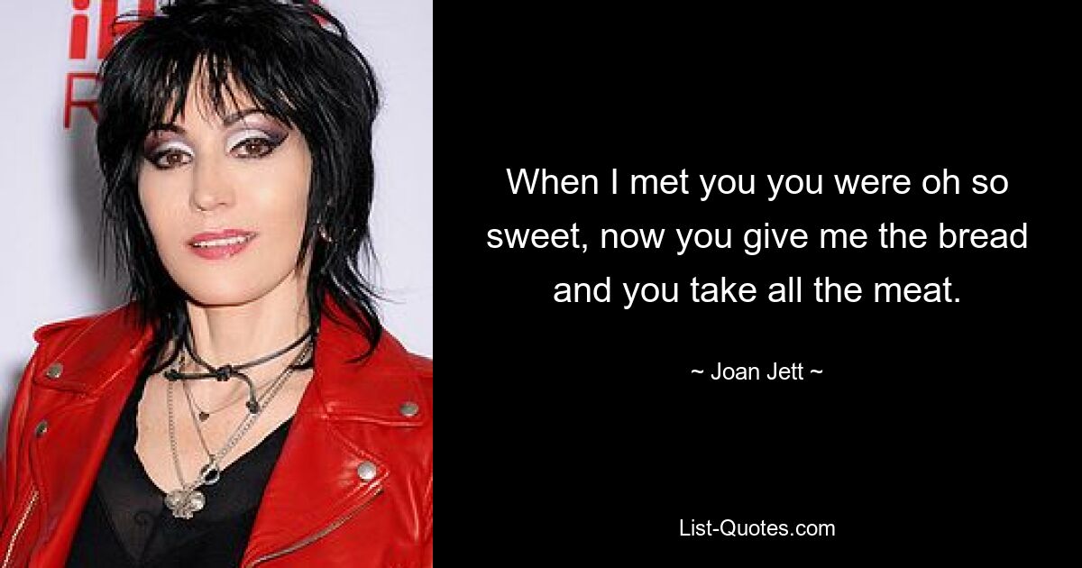 When I met you you were oh so sweet, now you give me the bread and you take all the meat. — © Joan Jett