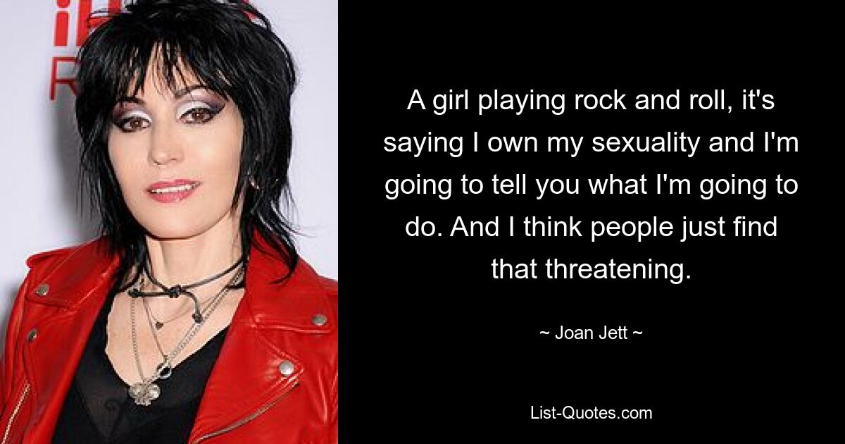 A girl playing rock and roll, it's saying I own my sexuality and I'm going to tell you what I'm going to do. And I think people just find that threatening. — © Joan Jett