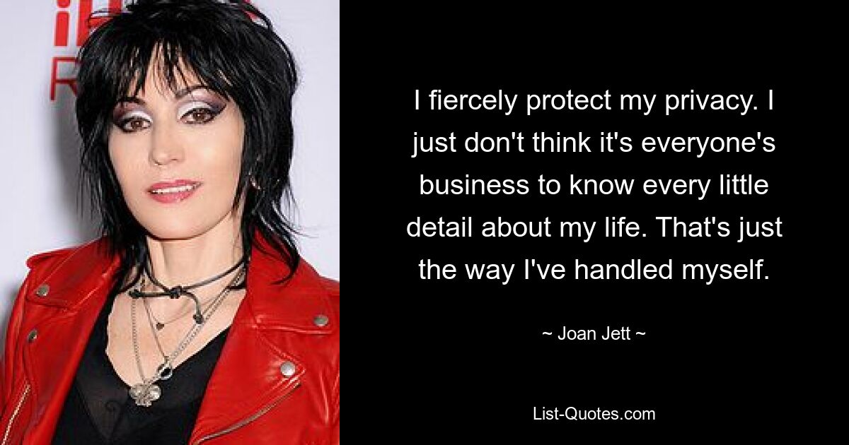 I fiercely protect my privacy. I just don't think it's everyone's business to know every little detail about my life. That's just the way I've handled myself. — © Joan Jett