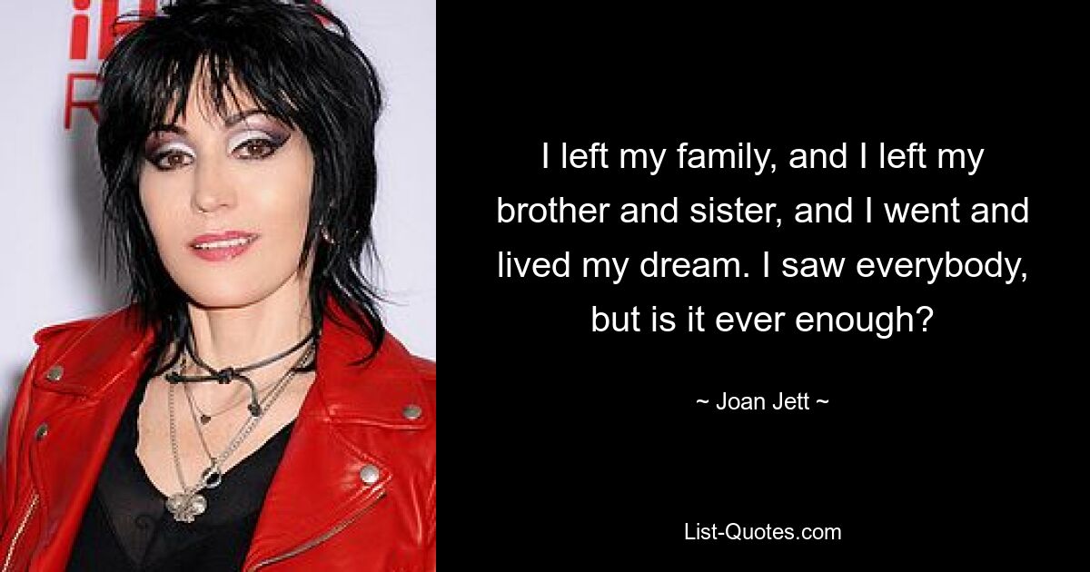 I left my family, and I left my brother and sister, and I went and lived my dream. I saw everybody, but is it ever enough? — © Joan Jett