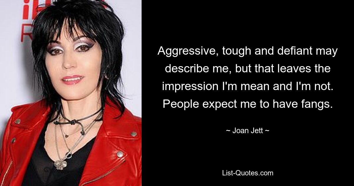 Aggressive, tough and defiant may describe me, but that leaves the impression I'm mean and I'm not. People expect me to have fangs. — © Joan Jett