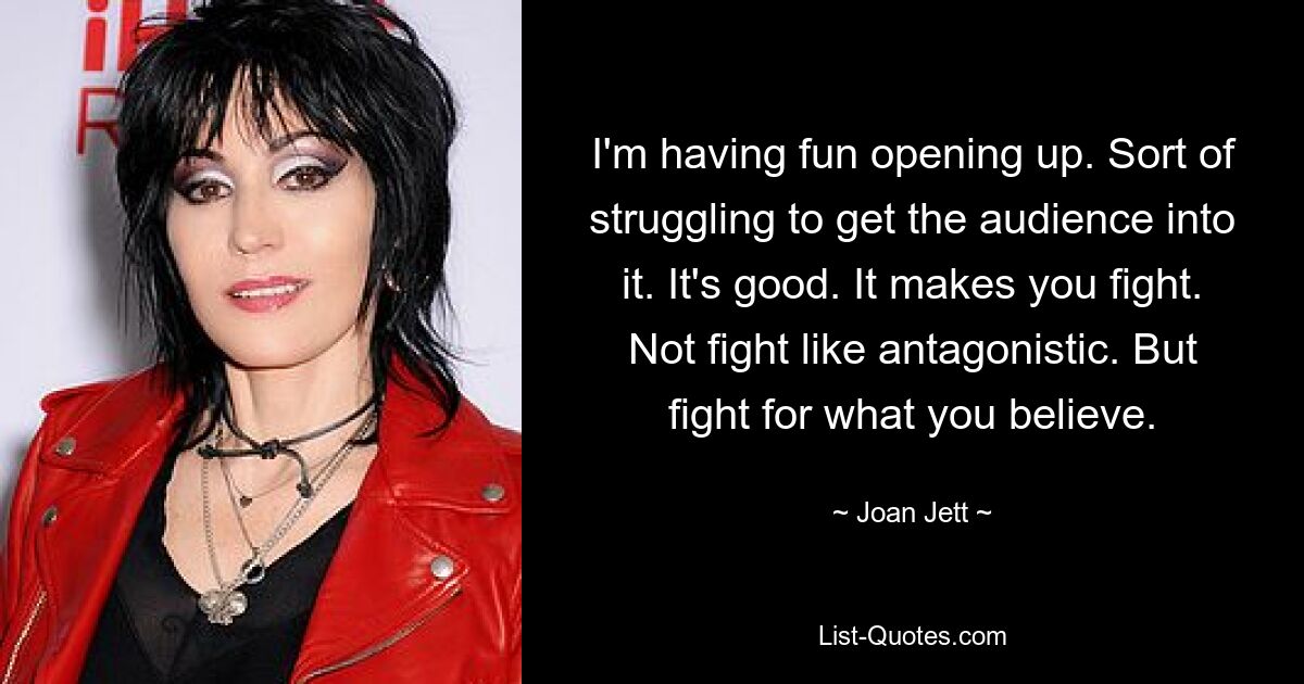 I'm having fun opening up. Sort of struggling to get the audience into it. It's good. It makes you fight. Not fight like antagonistic. But fight for what you believe. — © Joan Jett