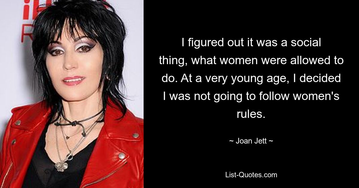 I figured out it was a social thing, what women were allowed to do. At a very young age, I decided I was not going to follow women's rules. — © Joan Jett