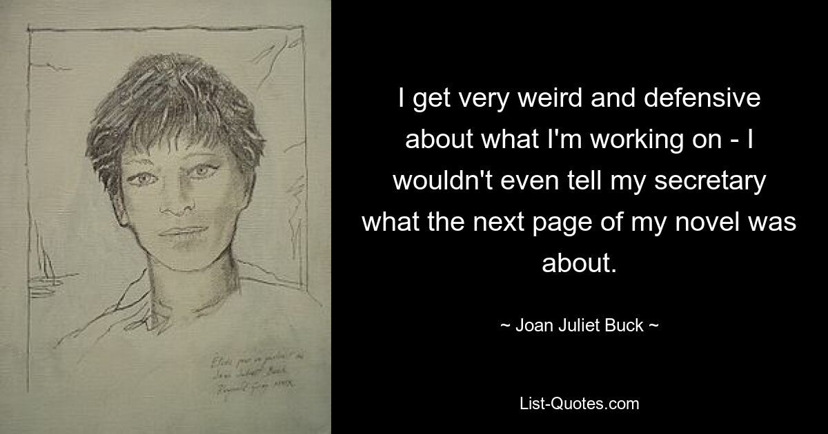 I get very weird and defensive about what I'm working on - I wouldn't even tell my secretary what the next page of my novel was about. — © Joan Juliet Buck