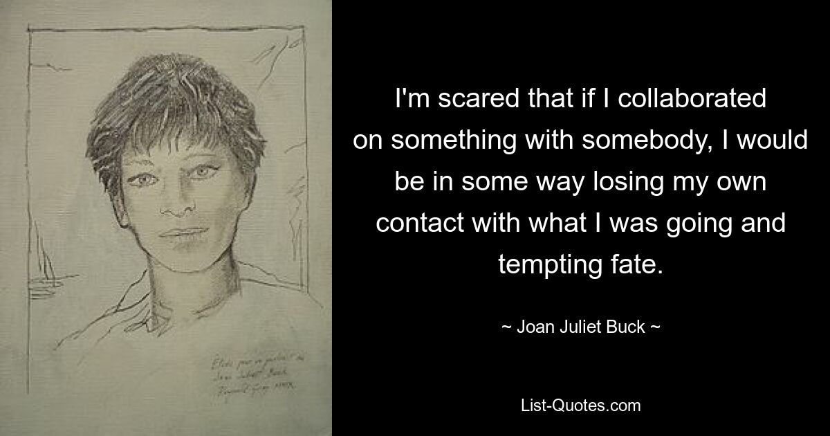 I'm scared that if I collaborated on something with somebody, I would be in some way losing my own contact with what I was going and tempting fate. — © Joan Juliet Buck